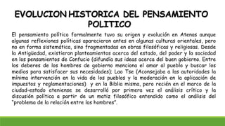 EVOLUCION HISTORICA DEL PENSAMIENTO
POLITICO
El pensamiento político formalmente tuvo su origen y evolución en Atenas aunque
algunas reflexiones políticas aparecieron antes en algunas culturas orientales, pero
no en forma sistemática, sino fragmentadas en obras filosóficas y religiosas. Desde
la Antigüedad, existieron planteamientos acerca del estado, del poder y la sociedad
en los pensamientos de Confucio (difundía sus ideas acerca del buen gobierno. Entre
los deberes de los hombres de gobierno menciona el amar al pueblo y buscar los
medios para satisfacer sus necesidades); Lao Tse (Aconsejaba a las autoridades la
mínima intervención en la vida de los pueblos y la moderación en la aplicación de
impuestos y reglamentaciones) y en la Biblia misma, pero recién en el marco de la
ciudad-estado ateniense se desarrolló por primera vez el análisis crítico y la
discusión política a partir de un matiz filosófico entendido como el análisis del
“problema de la relación entre los hombres”.
 