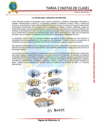 Colegio
La
Estancia
San
Isidro
Labrador
IED
TAREA 2 (NOTAS DE CLASE)
Febrero – Marzo 2021
Página de Solución #1
LA TECNOLOGÍA, CONCEPTO DE PROCESO
Como actividad humana, la tecnología busca resolver problemas y satisfacer necesidades individuales y
sociales, transformando el entorno y la naturaleza mediante la utilización racional, crítica y creativa de
recursos y conocimientos. Según afirma el National Research Council, la mayoría de la gente suele asociar
la tecnología simplemente con procesos como computadores y software, aviones, pesticidas, plantas de
tratamiento de agua, píldoras anticonceptivas y hornos microondas, por mencionar unos pocos ejemplos. Sin
embargo, la tecnología es mucho más que sus productos tangibles. Otros aspectos igualmente importantes
son el conocimiento y los procesos necesarios para crear y operar esos productos, tales como la ingeniería
del saber cómo y el diseño, la experticia de la manufactura y las diversas habilidades técnicas.
La tecnología incluye, tanto los procesos tangibles del entorno artificial diseñados por los humanos e
intangibles como las organizaciones o los programas de computador. También involucra a las personas, la
infraestructura y los procesos requeridos para diseñar, manufacturar, operar y reparar los procesos.
Esta definición amplia difiere de la concepción popular más común y restringida, en la cual la tecnología está
asociada casi por completo con computadores y otros dispositivos electrónicos. Según este punto de vista, la
tecnología involucra:
Los procesos: son fases sucesivas de operaciones que permiten la transformación de recursos y situaciones
para lograr objetivos y desarrollar productos y servicios esperados. En particular, los procesos tecnológicos
contemplan decisiones asociadas a complejas correlaciones entre propósitos, recursos y procedimientos para
la obtención de un producto o servicio. Por lo tanto, involucran actividades de diseño, planificación, logística,
manufactura, mantenimiento, metrología, evaluación, calidad y control. Los procesos pueden ilustrarse en
áreas y grados de complejidad tan diversos como la confección de prendas de vestir y la industria
petroquímica.
 