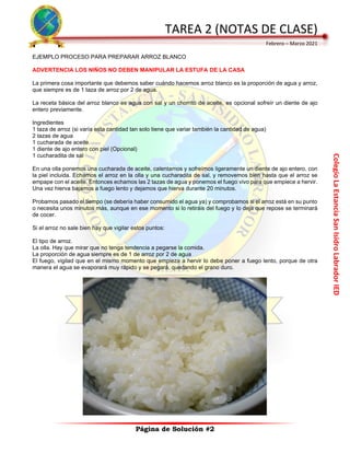 Colegio
La
Estancia
San
Isidro
Labrador
IED
TAREA 2 (NOTAS DE CLASE)
Febrero – Marzo 2021
Página de Solución #2
EJEMPLO PROCESO PARA PREPARAR ARROZ BLANCO
ADVERTENCIA LOS NIÑOS NO DEBEN MANIPULAR LA ESTUFA DE LA CASA
La primera cosa importante que debemos saber cuándo hacemos arroz blanco es la proporción de agua y arroz,
que siempre es de 1 taza de arroz por 2 de agua.
La receta básica del arroz blanco es agua con sal y un chorrito de aceite, es opcional sofreír un diente de ajo
entero previamente.
Ingredientes
1 taza de arroz (si varía esta cantidad tan solo tiene que variar también la cantidad de agua)
2 tazas de agua
1 cucharada de aceite.
1 diente de ajo entero con piel (Opcional)
1 cucharadita de sal
En una olla ponemos una cucharada de aceite, calentamos y sofreímos ligeramente un diente de ajo entero, con
la piel incluida. Echamos el arroz en la olla y una cucharadita de sal, y removemos bien hasta que el arroz se
empape con el aceite. Entonces echamos las 2 tazas de agua y ponemos el fuego vivo para que empiece a hervir.
Una vez hierva bajamos a fuego lento y dejamos que hierva durante 20 minutos.
Probamos pasado el tiempo (se debería haber consumido el agua ya) y comprobamos si el arroz está en su punto
o necesita unos minutos más, aunque en ese momento si lo retiráis del fuego y lo deja que repose se terminará
de cocer.
Si el arroz no sale bien hay que vigilar estos puntos:
El tipo de arroz.
La olla. Hay que mirar que no tenga tendencia a pegarse la comida.
La proporción de agua siempre es de 1 de arroz por 2 de agua
El fuego, vigilad que en el mismo momento que empieza a hervir lo debe poner a fuego lento, porque de otra
manera el agua se evaporará muy rápido y se pegará, quedando el grano duro.
 