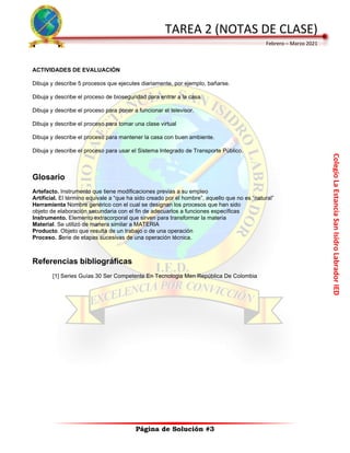 Colegio
La
Estancia
San
Isidro
Labrador
IED
TAREA 2 (NOTAS DE CLASE)
Febrero – Marzo 2021
Página de Solución #3
ACTIVIDADES DE EVALUACIÓN
Dibuja y describe 5 procesos que ejecutes diariamente, por ejemplo, bañarse.
Dibuja y describe el proceso de bioseguridad para entrar a la casa.
Dibuja y describe el proceso para poner a funcionar el televisor.
Dibuja y describe el proceso para tomar una clase virtual
Dibuja y describe el proceso para mantener la casa con buen ambiente.
Dibuja y describe el proceso para usar el Sistema Integrado de Transporte Público.
Glosario
Artefacto. Instrumento que tiene modificaciones previas a su empleo
Artificial. El término equivale a “que ha sido creado por el hombre”, aquello que no es “natural”
Herramienta Nombre genérico con el cual se designan los procesos que han sido
objeto de elaboración secundaria con el fin de adecuarlos a funciones específicas
Instrumento. Elemento extracorporal que sirven para transformar la materia
Material. Se utilizó de manera similar a MATERIA
Producto. Objeto que resulta de un trabajo o de una operación
Proceso. Serie de etapas sucesivas de una operación técnica.
Referencias bibliográficas
[1] Series Guías 30 Ser Competente En Tecnologia Men República De Colombia
 