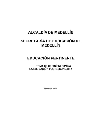 ALCALDÍA DE MEDELLÍN

SECRETARÍA DE EDUCACIÓN DE
        MEDELLÍN


  EDUCACIÓN PERTINENTE
        TOMA DE DECISIONES PARA
   LA EDUCACIÓN POSTSECUNDARIA




            Medellín, 2006.
 