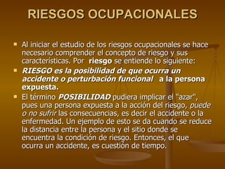 RIESGOS OCUPACIONALES Al iniciar el estudio de los riesgos ocupacionales se hace necesario comprender el concepto de riesgo y sus características. Por  riesgo  se entiende lo siguiente: RIESGO es la posibilidad de que ocurra un accidente o perturbación funcional   a la persona expuesta. El término  POSIBILIDAD  pudiera implicar el "azar", pues una persona expuesta a la acción del riesgo,  puede o no sufrir  las consecuencias, es decir el accidente o la enfermedad. Un ejemplo de esto se da cuando se reduce la distancia entre la persona y el sitio donde se encuentra la condición de riesgo. Entonces, el que ocurra un accidente, es cuestión de tiempo.  