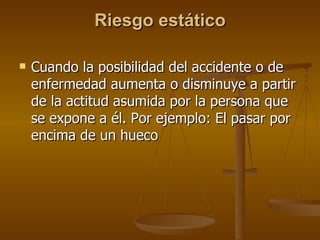 Riesgo estático Cuando la posibilidad del accidente o de enfermedad aumenta o disminuye a partir de la actitud asumida por la persona que se expone a él. Por ejemplo: El pasar por encima de un hueco   