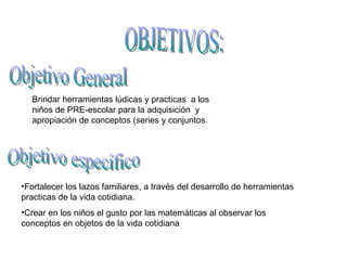 OBJETIVOS: Objetivo General Brindar herramientas lúdicas y practicas  a los niños de PRE-escolar para la adquisición  y apropiación de conceptos (series y conjuntos. Objetivo específico Fortalecer los lazos familiares, a través del desarrollo de herramientas practicas de la vida cotidiana. Crear en los niños el gusto por las matemáticas al observar los conceptos en objetos de la vida cotidiana 