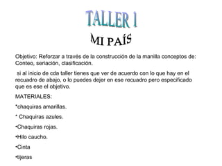 TALLER 1 MI PAÍS Objetivo: Reforzar a través de la construcción de la manilla conceptos de: Conteo, seriación, clasificación. si al inicio de cda taller tienes que ver de acuerdo con lo que hay en el recuadro de abajo, o lo puedes dejer en ese recuadro pero especificado que es ese el objetivo. MATERIALES: *chaquiras amarillas. * Chaquiras azules. Chaquiras rojas. Hilo caucho. Cinta tijeras 