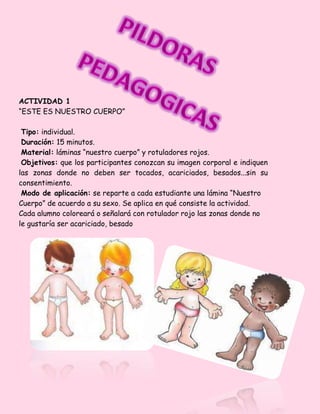 ACTIVIDAD 1
“ESTE ES NUESTRO CUERPO”
Tipo: individual.
Duración: 15 minutos.
Material: láminas “nuestro cuerpo” y rotuladores rojos.
Objetivos: que los participantes conozcan su imagen corporal e indiquen
las zonas donde no deben ser tocados, acariciados, besados...sin su
consentimiento.
Modo de aplicación: se reparte a cada estudiante una lámina “Nuestro
Cuerpo” de acuerdo a su sexo. Se aplica en qué consiste la actividad.
Cada alumno coloreará o señalará con rotulador rojo las zonas donde no
le gustaría ser acariciado, besado
 