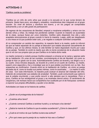 ACTIVIDAD 2
“Carlitos cuenta su problema”
“Carlitos es un niño de ocho años que acude a la escuela en la que cursa tercero de
primaria. Hasta hace poco, era alegre y simpático, mostrándose bien integrado en el grupo
escolar. Su nivel de lectura y escritura era bueno, y en los juegos se comportaba
activamente y con un alto grado de participación.
De regreso de las vacaciones de Navidad, empezó a mostrarse antipático y arisco con los
demás niños y niñas. Su trabajo fue perdiendo calidad. Cuando la maestra se ausentaba
de la clase, aunque fuese por unos instantes, Carlitos salía disparado tras ella y sólo
aceptaba reincorporarse al grupo cuando lo hacía la maestra. Luego, pidió ser desplazado
a una mesa en la que pudiese estar solo, y se negaba a cualquier actividad compartida.
Al no comprender un cambio tan repentino, la maestra llamó a la madre, quién le informó
de que se había separado de su pareja al descubrir que estaba abusando sexualmente de
Carlitos y que, en los últimos meses, la vida familiar se había degradado mucho por culpa
de su pareja. También le contó la madre que ella no tenía constancia de la situación hasta
que lo vió con sus propios ojos ya que Carlitos no le había dicho nada.
La madre comenzó a notarlo porque Carlitos empezó a orinarse en la cama y apenas salía
de su habitación. En unas de las comidas, concretamente el día de Navidad, vió como su
pareja le hizo un gesto con la cara. Automáticamente Carlitos se levantó y se dirigió a su a
su cuarto. Unos minutos después, se levantó él y entró en el cuarto de Carlitos. La madre,
esperó unos segundos y fue a investigar que es lo que estaba ocurriendo con su hijo. Sus
sospechas se confirmaron. Cuando entró en la habitación de Carlitos, vio cómo su pareja
abusaba de él, como le tocaba sus partes íntimas, como le acariciaba,…. La madre lo echó
de casa. Con esta información, la maestra pudo evaluar el alcance del malestar del niño,
tratando de comprender sus estados de ansiedad. También, pudo comunicarle que sabía lo
que le estaba ocurriendo, y que podía recurrir a ella siempre que lo necesitase. Poco a
poco, Carlitos se fue reintegrando al grupo y se mostraba menos arisco. El sentimiento de
vergüenza y de rechazo hacia sus compañeros fue sustituido por el de franqueza: comenzó
a exponer sus propias dificultades y ayudar a los demás.
Actividades con base en la historia de carlitos.
 ¿Quién es el protagonista de la historia?
 ¿Cuántos años tiene?
 ¿Cuándo comenzó Carlitos a sentirse huraño y a rechazar a los demás?
 ¿Sabía la mamá de Carlitos lo que le estaba sucediendo? ¿Cómo lo descubrió?
 ¿Cuál es el motivo de que Carlitos tuviera esa actitud?
 ¿Por qué crees que la pareja de su madre le hizo eso a Carlitos?
 