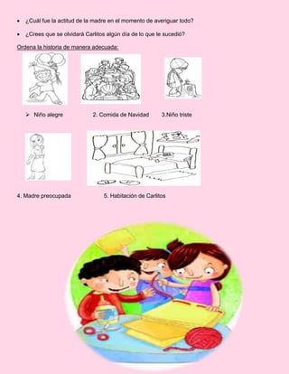  ¿Cuál fue la actitud de la madre en el momento de averiguar todo?
 ¿Crees que se olvidará Carlitos algún día de lo que le sucedió?
Ordena la historia de manera adecuada:
 Niño alegre 2. Comida de Navidad 3.Niño triste
4. Madre preocupada 5. Habitación de Carlitos
 