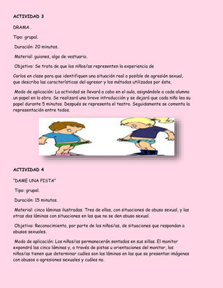 ACTIVIDAD 3
DRAMA .
Tipo: grupal.
Duración: 20 minutos.
Material: guiones, algo de vestuario.
Objetivo: Se trata de que los niños/as representen la experiencia de
Carlos en clase para que identifiquen una situación real o posible de agresión sexual,
que describa las características del agresor y los métodos utilizados por éste.
Modo de aplicación: La actividad se llevará a cabo en el aula, asignándole a cada alumno
un papel en la obra. Se realizará una breve introducción y se dejará que cada niño lea su
papel durante 5 minutos. Después se representa el teatro. Seguidamente se comenta la
representación entre todos.
ACTIVIDAD 4
“DAME UNA PISTA”
Tipo: grupal.
Duración: 15 minutos.
Material: cinco láminas ilustradas. Tres de ellas, con situaciones de abuso sexual, y las
otras dos láminas con situaciones en las que no se den abuso sexual.
Objetivo: Reconocimiento, por parte de los niños/as, de situaciones que respondan a
abusos sexuales.
Modo de aplicación: Los niños/as permanecerán sentados en sus sillas. El monitor
expondrá las cinco láminas y, a través de pistas u orientaciones del monitor, los
niños/as tienen que determinar cuáles son las láminas en las que se presentan imágenes
con abusos o agresiones sexuales y cuáles no.
 