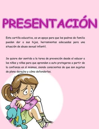 Esta cartilla educativa, es un apoyo para que los padres de familia
puedan dar a sus hijos, herramientas adecuadas para una
situación de abuso sexual infantil.
Se quiere dar sentido a la tarea de prevención desde el educar a
los niños y niñas para que aprendan a auto protegerse a partir de
la confianza en sí mismos, siendo conscientes de que son sujetos
de pleno derecho y cómo defenderlos.
 