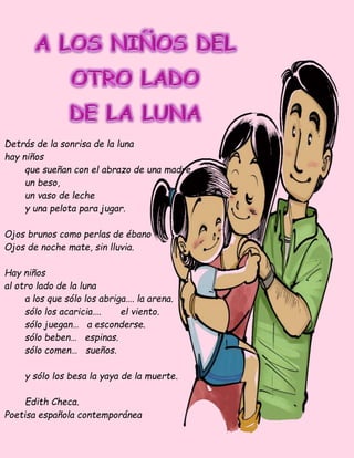 Detrás de la sonrisa de la luna
hay niños
que sueñan con el abrazo de una madre,
un beso,
un vaso de leche
y una pelota para jugar.
Ojos brunos como perlas de ébano
Ojos de noche mate, sin lluvia.
Hay niños
al otro lado de la luna
a los que sólo los abriga…. la arena.
sólo los acaricia…. el viento.
sólo juegan… a esconderse.
sólo beben… espinas.
sólo comen… sueños.
y sólo los besa la yaya de la muerte.
Edith Checa.
Poetisa española contemporánea
 