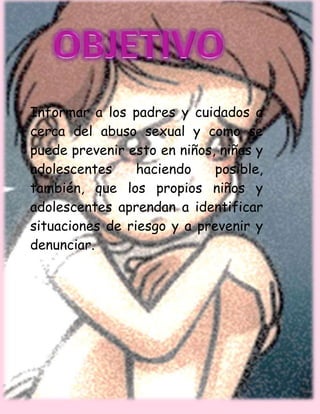 Informar a los padres y cuidados a
cerca del abuso sexual y como se
puede prevenir esto en niños, niñas y
adolescentes haciendo posible,
también, que los propios niños y
adolescentes aprendan a identificar
situaciones de riesgo y a prevenir y
denunciar.
 