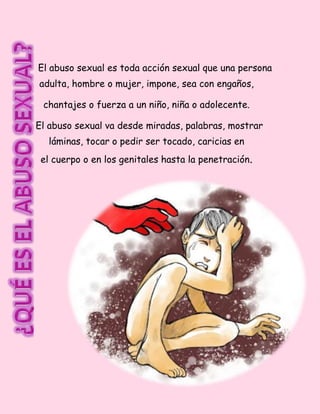 El abuso sexual es toda acción sexual que una persona
adulta, hombre o mujer, impone, sea con engaños,
chantajes o fuerza a un niño, niña o adolecente.
El abuso sexual va desde miradas, palabras, mostrar
láminas, tocar o pedir ser tocado, caricias en
el cuerpo o en los genitales hasta la penetración.
 