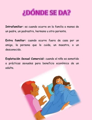 Intrafamiliar: es cuando ocurre en la familia a manos de
un padre, un padrastro, hermano u otro pariente.
Extra familiar: cuando ocurre fuera de casa por un
amigo, la persona que lo cuida, un maestro, o un
desconocido.
Explotación Sexual Comercial: cuando el niño es sometido
a prácticas sexuales para beneficio económico de un
adulto.
 