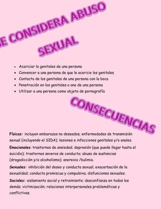  Acariciar lo genitales de una persona
 Convencer a una persona de que le acaricie los genitales
 Contacto de los genitales de una persona con la boca
 Penetración en los genitales o ano de una persona
 Utilizar a una persona como objeto de pornografía
Físicas: incluyen embarazos no deseados; enfermedades de transmisión
sexual (incluyendo el SIDA); lesiones e infecciones genitales y/o anales.
Emocionales: trastornos de ansiedad; depresión (que puede llegar hasta el
suicidio); trastornos severos de conducta; abuso de sustancias
(drogadicción y/o alcoholismo); anorexia /bulimia.
Sexuales: inhibición del deseo y conducta sexual; exacerbación de la
sexualidad; conducta promiscua y compulsiva; disfunciones sexuales.
Sociales: aislamiento social y retraimiento; desconfianza en todos los
demás; victimización; relaciones interpersonales problemáticas y
conflictivas.
 