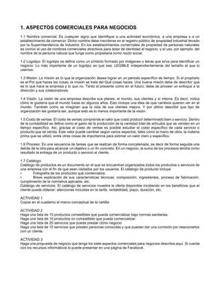 1. ASPECTOS COMERCIALES PARA NEGOCIOS.
1.1 Nombre comercial: Es cualquier signo que identifique a una actividad económica, a una empresa o a un
establecimiento de comercio. Dicho nombre debe inscribirse en el registro público de propiedad industrial llevado
por la Superintendencia de Industria. En los establecimientos comerciales de propiedad de personas naturales
es común el uso de nombres comerciales atractivos para dotar de identidad al negocio, y el uso, por ejemplo, del
nombre de la persona natural que funge como propietaria como razón social.
1.2 Logotipo: El logotipo se define como un símbolo formado por imágenes o letras que sirve para identificar un
negocio. Lo más importante de un logotipo es que sea: LEGIBLE independientemente del tamaño al que lo
usemos.
1.3 Misión: La misión es lo que la organización desea lograr en un periodo específico de tiempo. Si el propósito
es el Por qué haces las cosas, la misión se trata del Qué cosas haces. Una buena misión debe de describir que
es lo que hace la empresa y lo que no. Tanto el presente como en el futuro, debe de proveer un enfoque a la
dirección y sus colaboradores.
1.4 Visión: La visión de una empresa describe sus planes, el mundo, sus clientes y si misma. Es decir, indica
cómo le gustaría que el mundo fuese en algunos años. Esto incluye una idea de que cambios quieren ver en el
mundo. También como se imaginan que la vida de sus clientes mejora. Y por último describir que tipo de
organización les gustaría ser, aunque esto es lo menos importante de la visión.
1.5 Costo de ventas: El costo de ventas comprende el valor que costó producir determinado bien o servicio. Dentro
de la contabilidad se define como el gasto de la producción de la cantidad total de artículos que se venden en un
tiempo específico. Así, gracias al costo de ventas es posible estudiar el costo específico de cada servicio o
producto que se venda. Este valor puede cambiar según varios aspectos, tales como la mano de obra, la materia
prima que se utilizó, entre otras cosas de importancia para estimar un valor claro y específico.
1.6 Proceso: Es una secuencia de tareas que se realizan de forma concatenada, es decir de forma seguida una
detrás de la otra para alcanzar un objetivo o un fin concreto. En un negocio, la suma de los procesos tendrá como
resultado la entrega de un producto o servicio al cliente.
1.7 Catálogo:
Catálogo de productos es un documento en el que se encuentran organizados todos los productos o servicios de
una empresa con el fin de que sean visitados por los usuarios. El catálogo de producto incluye:
• Fotografía de los productos que comercializa.
• Breve explicación de sus características técnicas: composición, ingredientes, proceso de fabricación,
cumplimiento de la normativa aplicable, etc.
Catálogo de servicios: El catálogo de servicios muestra la oferta disponible incidiendo en los beneficios que el
cliente puede obtener: atenciones incluidas en la tarifa, rentabilidad, plazo, duración, etc.
ACTIVIDAD 1
Copiar en el cuaderno el marco conceptual de la cartilla
ACTIVIDAD 2
Haga una lista de 10 productos comestibles que pueda comercializar bajo normas sanitarias.
Haga una lista de 10 productos no comestibles que pueda comercializar.
Haga una lista de 20 servicios que pueda prestar cómo negocio
Haga una lista de 10 servicios que presten personas conocidas y que puedan dar una comisión por relacionarlos
con un cliente.
ACTIVIDAD 3
Haga una propuesta de negocio que tenga los siete aspectos comerciales para negocios descritos aquí. Si cuenta
con los recursos informáticos lo puede presentar en una página de Facebook.
 