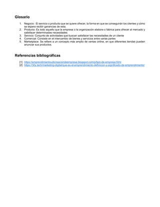 Glosario
1. Negocio: El servicio o producto que se quiere ofrecer, la forma en que se conseguirán los clientes y cómo
se espera recibir ganancias de esta.
2. Producto: Es todo aquello que la empresa o la organización elabora o fabrica para ofrecer al mercado y
satisfacer determinadas necesidades
3. Servicio: Conjunto de actividades que buscan satisfacer las necesidades de un cliente
4. Comercial: Consiste en el intercambio de bienes y servicios entre varias partes
5. Marketplace: Se refiere a un concepto más amplio de ventas online, en que diferentes tiendas pueden
anunciar sus productos.
Referencias bibliográficas
[1] https://emprendimientoudicreaciondeempresa.blogspot.com/p/tipo-de-empresa.html
[2] https://30y.tech/marketing-digital/que-es-el-emprendimiento-definicion-y-significado-de-emprendimiento/
 