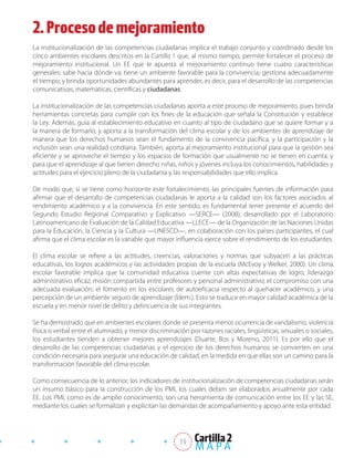 2. Proceso de mejoramiento
La institucionalización de las competencias ciudadanas implica el trabajo conjunto y coordinado desde los
cinco ambientes escolares descritos en la Cartilla 1 que, al mismo tiempo, permite fortalecer el proceso de
mejoramiento institucional. Un EE que le apuesta al mejoramiento continuo tiene cuatro características
generales: sabe hacia dónde va; tiene un ambiente favorable para la convivencia; gestiona adecuadamente
el tiempo; y brinda oportunidades abundantes para aprender, es decir, para el desarrollo de las competencias
comunicativas, matemáticas, científicas y ciudadanas.

La institucionalización de las competencias ciudadanas aporta a este proceso de mejoramiento, pues brinda
herramientas concretas para cumplir con los fines de la educación que señala la Constitución y establece
la Ley. Además, guía al establecimiento educativo en cuanto al tipo de ciudadano que se quiere formar y a
la manera de formarlo, y aporta a la transformación del clima escolar y de los ambientes de aprendizaje de
manera que los derechos humanos sean el fundamento de la convivencia pacífica, y la participación y la
inclusión sean una realidad cotidiana. También, aporta al mejoramiento institucional para que la gestión sea
eficiente y se aproveche el tiempo y los espacios de formación que usualmente no se tienen en cuenta; y
para que el aprendizaje al que tienen derecho niñas, niños y jóvenes incluya los conocimientos, habilidades y
actitudes para el ejercicio pleno de la ciudadanía y las responsabilidades que ello implica.

De modo que, si se tiene como horizonte este fortalecimiento, las principales fuentes de información para
afirmar que el desarrollo de competencias ciudadanas le aporta a la calidad son los factores asociados al
rendimiento académico y a la convivencia. En este sentido, es fundamental tener presente el acuerdo del
Segundo Estudio Regional Comparativo y Explicativo —SERCE— (2008), desarrollado por el Laboratorio
Latinoamericano de Evaluación de la Calidad Educativa —LLECE— de la Organización de las Naciones Unidas
para la Educación, la Ciencia y la Cultura —UNESCO—, en colaboración con los países participantes, el cual
afirma que el clima escolar es la variable que mayor influencia ejerce sobre el rendimiento de los estudiantes.

El clima escolar se refiere a las actitudes, creencias, valoraciones y normas que subyacen a las prácticas
educativas, los logros académicos y las actividades propias de la escuela (McEvoy y Welker, 2000). Un clima
escolar favorable implica que la comunidad educativa cuente con altas expectativas de logro; liderazgo
administrativo eficaz; misión compartida entre profesores y personal administrativo; el compromiso con una
adecuada evaluación; el fomento en los escolares de autoeficacia respecto al quehacer académico, y una
percepción de un ambiente seguro de aprendizaje (Ídem.). Esto se traduce en mayor calidad académica de la
escuela y en menor nivel de delito y delincuencia de sus integrantes.

Se ha demostrado que en ambientes escolares donde se presenta menor ocurrencia de vandalismo, violencia
física o verbal entre el alumnado, y menor discriminación por razones raciales, lingüísticas, sexuales o sociales,
los estudiantes tienden a obtener mejores aprendizajes (Duarte, Bos y Moreno, 2011). Es por ello que el
desarrollo de las competencias ciudadanas y el ejercicio de los derechos humanos se convierten en una
condición necesaria para asegurar una educación de calidad, en la medida en que ellas son un camino para la
transformación favorable del clima escolar.

Como consecuencia de lo anterior, los indicadores de institucionalización de competencias ciudadanas serán
un insumo básico para la construcción de los PMI, los cuales deben ser elaborados anualmente por cada
EE. Los PMI, como es de amplio conocimiento, son una herramienta de comunicación entre los EE y las SE,
mediante los cuales se formalizan y explicitan las demandas de acompañamiento y apoyo ante esta entidad.




                                                       15
 