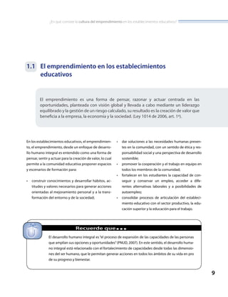 ¿En qué consiste la cultura del emprendimiento en los establecimientos educativos?
9
1.1	 El emprendimiento en los establecimientos
educativos
El emprendimiento es una forma de pensar, razonar y actuar centrada en las
oportunidades, planteada con visión global y llevada a cabo mediante un liderazgo
equilibrado y la gestión de un riesgo calculado, su resultado es la creación de valor que
beneficia a la empresa, la economía y la sociedad. (Ley 1014 de 2006, art. 1º).
		 Recuerde que...
El desarrollo humano integral es “el proceso de expansión de las capacidades de las personas
que amplían sus opciones y oportunidades”(PNUD, 2007). En este sentido, el desarrollo huma-
no integral está relacionado con el fortalecimiento de capacidades desde todas las dimensio-
nes del ser humano, que le permitan generar acciones en todos los ámbitos de su vida en pro
de su progreso y bienestar.
En los establecimientos educativos, el emprendimien-
to, el emprendimiento, desde un enfoque de desarro-
llo humano integral es entendido como una forma de
pensar, sentir y actuar para la creación de valor, lo cual
permite a la comunidad educativa proponer espacios
y escenarios de formación para:
•	 construir conocimientos y desarrollar hábitos, ac-
titudes y valores necesarios para generar acciones
orientadas al mejoramiento personal y a la trans-
formación del entorno y de la sociedad;
•	 dar soluciones a las necesidades humanas presen-
tes en la comunidad, con un sentido de ética y res-
ponsabilidad social y una perspectiva de desarrollo
sostenible;
•	 promover la cooperación y el trabajo en equipo en
todos los miembros de la comunidad;
•	 fortalecer en los estudiantes la capacidad de con-
seguir y conservar un empleo, acceder a dife-
rentes alternativas laborales y a posibilidades de
autoempleo;
•	 consolidar procesos de articulación del estableci-
miento educativo con el sector productivo, la edu-
cación superior y la educación para el trabajo.
 