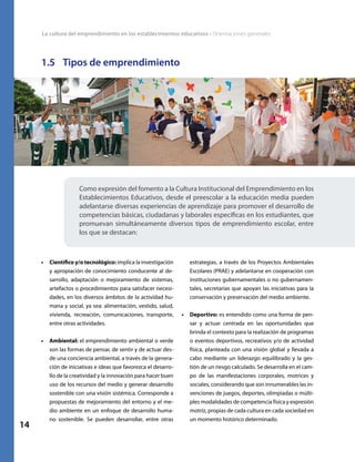 La cultura del emprendimiento en los establecimientos educativos • Orientaciones generales
14
1.5	 Tipos de emprendimiento
Como expresión del fomento a la Cultura Institucional del Emprendimiento en los
Establecimientos Educativos, desde el preescolar a la educación media pueden
adelantarse diversas experiencias de aprendizaje para promover el desarrollo de
competencias básicas, ciudadanas y laborales específicas en los estudiantes, que
promuevan simultáneamente diversos tipos de emprendimiento escolar, entre
los que se destacan:
estrategias, a través de los Proyectos Ambientales
Escolares (PRAE) y adelantarse en cooperación con
instituciones gubernamentales o no gubernamen-
tales, secretarías que apoyan las iniciativas para la
conservación y preservación del medio ambiente.
•	 Deportivo: es entendido como una forma de pen-
sar y actuar centrada en las oportunidades que
brinda el contexto para la realización de programas
o eventos deportivos, recreativos y/o de actividad
física, planteada con una visión global y llevada a
cabo mediante un liderazgo equilibrado y la ges-
tión de un riesgo calculado. Se desarrolla en el cam-
po de las manifestaciones corporales, motrices y
sociales, considerando que son innumerables las in-
venciones de juegos, deportes, olimpiadas o múlti-
ples modalidades de competencia física y expresión
motríz, propias de cada cultura en cada sociedad en
un momento histórico determinado.
•	 Científico y/o tecnológico: implica la investigación
y apropiación de conocimiento conducente al de-
sarrollo, adaptación o mejoramiento de sistemas,
artefactos o procedimientos para satisfacer necesi-
dades, en los diversos ámbitos de la actividad hu-
mana y social, ya sea: alimentación, vestido, salud,
vivienda, recreación, comunicaciones, transporte,
entre otras actividades.
•	 Ambiental: el emprendimiento ambiental o verde
son las formas de pensar, de sentir y de actuar des-
de una conciencia ambiental, a través de la genera-
ción de iniciativas e ideas que favorezca el desarro-
llo de la creatividad y la innovación para hacer buen
uso de los recursos del medio y generar desarrollo
sostenible con una visión sistémica. Corresponde a
propuestas de mejoramiento del entorno y el me-
dio ambiente en un enfoque de desarrollo huma-
no sostenible. Se pueden desarrollar, entre otras
 