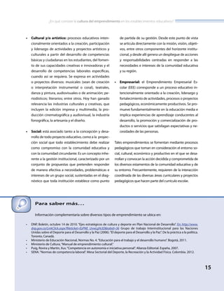 ¿En qué consiste la cultura del emprendimiento en los establecimientos educativos?
15
•	 Cultural y/o artístico: procesos educativos inten-
cionalmente orientados a la creación, participación
y liderazgo de actividades y proyectos artísticos y
culturales a partir del desarrollo de competencias
básicas y ciudadanas en los estudiantes, del fomen-
to de sus capacidades creativas e innovadoras y el
desarrollo de competencias laborales específicas,
cuando así se requiera. Se expresa en actividades
o proyectos diversos: musicales (sean de creación
o interpretación instrumental o coral), teatrales,
danza y pintura, audiovisuales o de animación; pe-
riodísticos; literarios; entre otros. Hoy han ganado
relevancia las industrias culturales y creativas, que
incluyen la edición impresa y multimedia, la pro-
ducción cinematográfica y audiovisual, la industria
fonográfica, la artesanía y el diseño.
•	 Social: está asociado tanto a la concepción y desa-
rrollo de todo proyecto educativo, como a la proyec-
ción social que todo establecimiento debe realizar
como compromiso con la comunidad educativa y
con la comunidad circundante. Es un concepto inhe-
rente a la gestión institucional, caracterizado por un
conjunto de propuestas que pretenden responder
de manera efectiva a necesidades, problemáticas e
intereses de un grupo social, sustentadas en el diag-
nóstico que toda institución establece como punto
de partida de su gestión. Desde este punto de vista
se articula directamente con la misión, visión, objeti-
vos, entre otros componentes del horizonte institu-
cional, y desde allí genera un despliegue de acciones
y responsabilidades centradas en responder a las
necesidades e intereses de la comunidad educativa
y su región.
•	 Empresarial: el Emprendimiento Empresarial Es-
colar (EEE) corresponde a un proceso educativo in-
tencionalmente orientado a la creación, liderazgo y
fortalecimiento de actividades, procesos o proyectos
pedagógicos, económicamente productivos. Se pro-
mueve fundamentalmente en la educación media e
implica experiencias de aprendizaje conducentes al
desarrollo, la promoción y comercialización de pro-
ductos o servicios que satisfagan expectativas y ne-
cesidades de las personas.
Tales emprendimientos se fomentan mediante procesos
pedagógicos que toman en consideración el entorno so-
cial, cultural, económico y productivo en el que se desa-
rrollan y convocan la acción decidida y comprometida de
los diversos estamentos de la comunidad educativa y de
su entorno. Frecuentemente, requieren de la interacción
coordinada de las diversas áreas curriculares y proyectos
pedagógicos que hacen parte del currículo escolar.
Para saber más…
Información complementaria sobre diversos tipos de emprendimiento se ubica en:
•	 DNP, Boletín, octubre 14 de 2010. “Ejes estratégicos de cultura y deporte en Plan Nacional de Desarrollo”. En: http://www.
dnp.gov.co/LinkClick.aspx?fileticket=EzPNE_UvwLg%3D&tabid=36 Grupo de trabajo Interinstitucional para las Naciones
Unidas sobre el Deporte para el Desarrollo y la Paz (2006).“El deporte para el Desarrollo y la Paz”. De la práctica a la política.
Toronto, Canadá.
•	 Ministerio de Educación Nacional, Normas No. 4.“Educación para el trabajo y el desarrollo humano”. Bogotá, 2011.
•	 Ministerio de Cultura,“Manual de emprendimiento cultural.”
•	 Puig, Rovira y Martín, Xus.“Competencia en autonomía e iniciativa personal”. Alianza Editorial. España, 2007.
•	 SENA.“Normas de competencia laboral”. Mesa Sectorial del Deporte, la Recreación y la Actividad Física. Colombia. 2012.
 