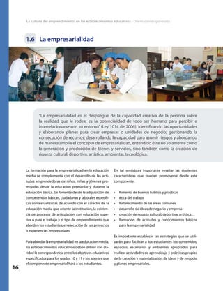 La cultura del emprendimiento en los establecimientos educativos • Orientaciones generales
16
1.6	 La empresarialidad
“La empresarialidad es el despliegue de la capacidad creativa de la persona sobre
la realidad que le rodea; es la potencialidad de todo ser humano para percibir e
interrelacionarse con su entorno” (Ley 1014 de 2006), identificando las oportunidades
y elaborando planes para crear empresas o unidades de negocio; gestionando la
consecución de recursos; desarrollando la capacidad para asumir riesgos y abordando
de manera amplia el concepto de empresarialidad, entendido éste no solamente como
la generación y producción de bienes y servicios, sino también como la creación de
riqueza cultural, deportiva, artística, ambiental, tecnológica.
La formación para la empresarialidad en la educación
media se complementa con el desarrollo de las acti-
tudes emprendedoras de niños, niñas y jóvenes pro-
movidas desde la educación preescolar y durante la
educación básica. Se fomenta desde la adquisición de
competencias básicas, ciudadanas y laborales específi-
cas contextualizadas de acuerdo con el carácter de la
educación media que oriente la institución, la existen-
cia de procesos de articulación con educación supe-
rior o para el trabajo y el tipo de emprendimiento que
aborden los estudiantes, en ejecución de sus proyectos
o experiencias empresariales.
Para abordar la empresarialidad en la educación media,
los establecimientos educativos deben definir con cla-
ridad la correspondencia entre los objetivos educativos
especificados para los grados 10 y 11 y los aportes que
el componente empresarial hará a los estudiantes.
En tal sentido,es importante resaltar las siguientes
características que pueden promoverse desde este
componente:
•	 fomento de buenos hábitos y prácticas
•	 ética del trabajo
•	 fortalecimiento de las áreas comunes
•	 desarrollo de ideas de negocio y empresa
•	 creación de riqueza cultural, deportiva, artística…
•	 formación de actitudes y conocimientos básicos
para la empresarialidad
Es importante establecer las estrategias que se utili-
zarán para facilitar a los estudiantes los contenidos,
espacios, escenarios y ambientes apropiados para
realizar actividades de aprendizaje y prácticas propias
de la creación y materialización de ideas y de negocio
y planes empresariales.
 