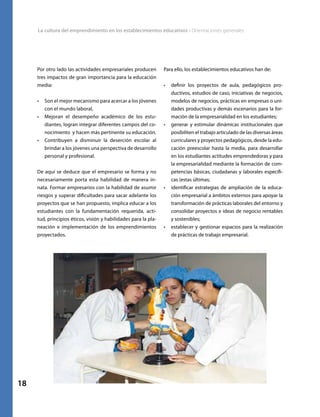 La cultura del emprendimiento en los establecimientos educativos • Orientaciones generales
18
Por otro lado las actividades empresariales producen
tres impactos de gran importancia para la educación
media:
•	 Son el mejor mecanismo para acercar a los jóvenes
con el mundo laboral,
•	 Mejoran el desempeño académico de los estu-
diantes, logran integrar diferentes campos del co-
nocimiento y hacen más pertinente su educación.
•	 Contribuyen a disminuir la deserción escolar al
brindar a los jóvenes una perspectiva de desarrollo
personal y profesional.
De aquí se deduce que el empresario se forma y no
necesariamente porta esta habilidad de manera in-
nata. Formar empresarios con la habilidad de asumir
riesgos y superar dificultades para sacar adelante los
proyectos que se han propuesto, implica educar a los
estudiantes con la fundamentación requerida, acti-
tud, principios éticos, visión y habilidades para la pla-
neación e implementación de los emprendimientos
proyectados.
Para ello, los establecimientos educativos han de:
•	 definir los proyectos de aula, pedagógicos pro-
ductivos, estudios de caso, iniciativas de negocios,
modelos de negocios, prácticas en empresas o uni-
dades productivas y demás escenarios para la for-
mación de la empresarialidad en los estudiantes;
•	 generar y estimular dinámicas institucionales que
posibiliten el trabajo articulado de las diversas áreas
curriculares y proyectos pedagógicos, desde la edu-
cación preescolar hasta la media, para desarrollar
en los estudiantes actitudes emprendedoras y para
la empresarialidad mediante la formación de com-
petencias básicas, ciudadanas y laborales específi-
cas (estas últimas;
•	 identificar estrategias de ampliación de la educa-
ción empresarial a ámbitos externos para apoyar la
transformación de prácticas laborales del entorno y
consolidar proyectos e ideas de negocio rentables
y sostenibles;
•	 establecer y gestionar espacios para la realización
de prácticas de trabajo empresarial.
 