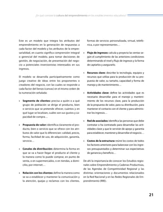 ¿En qué consiste la cultura del emprendimiento en los establecimientos educativos?
21
Este es un modelo que integra los atributos del
emprendimiento en la generación de respuestas a
cada factor del modelo y los atributos de la empre-
sarialidad, en cuanto significa comprensión integral
o gerencial del modelo, para tomar decisiones de
gestión, de negociación, de presentación del nego-
cio a potenciales inversionistas interesados en sus
ingresos.
El modelo se desarrolla participativamente como
juego creativo de ideas entre los proponentes o
creadores del negocio, con las cuales se responde a
cada factor del lienzo (canvas) en el mismo orden de
la numeración señalada:
•	 Segmento de clientes: precisa a quién o a qué
grupo de población se dirige el producto, bien
o servicio que se pretende ofrecer, cuántos y en
qué lugar se localizan, cuáles son sus gustos y ca-
pacidad de compra…
•	 Propuesta de valor: identifica claramente el pro-
ducto, bien o servicio que se ofrece con los atri-
butos de valor que lo diferencian: calidad, precio,
forma, facilidad de uso, de adquisición, garantía,
servicio…
•	 Canales de distribución: determina la forma en
que se va a hacer llegar el producto al cliente y
la manera como lo puede comprar, en punto de
venta, o en supermercados, o en tiendas, a domi-
cilio, por internet…
•	 Relación con los clientes: define la manera como
se va a establecer y mantener la comunicación y
la atención, quejas y reclamos con los clientes,
formas de servicio: personalizada, virtual, telefó-
nica, o por representantes…
•	 Flujo de ingresos: calcula y proyecta las ventas se-
gún el cumplimiento de las anteriores condiciones
determinando el nivel y flujo de ingresos y la forma
de captarlos y asegurarlo.
•	 Recursos clave: describe la tecnología, equipos y
recursos que utiliza para la producción de su pro-
puesta de valor, su tamaño, capacidad y forma de
manejo y de mantenimiento…
•	 Actividades clave: define las actividades que es
necesario desarrollar para el manejo y manteni-
miento de los recursos clave, para la producción
de la propuesta de valor, para su distribución, para
mantener el contacto con el cliente y para adminis-
trar los ingresos…
•	 Red de asociados: identifica las personas que debe
contratar o ha contratado para desarrollar las acti-
vidades clave y que le servirán de apoyo y garantía
para establecer, mantener y desarrollar el negocio…
•	 Costos de la estructura: reúne los costos de todos
los factores anteriores para balancear con los ingre-
sos presupuestados y determinar sus expectativas
de ganancia y beneficio…
De ahí la importancia de conocer los Estudios regio-
nales sobre Emprendimiento y Cadenas Productivas,
de las Agendas de Competitividad Regional y las
distintas orientaciones y documentos relacionados
en la Red Nacional y en las Redes Regionales de Em-
prendimiento (RRE).
 