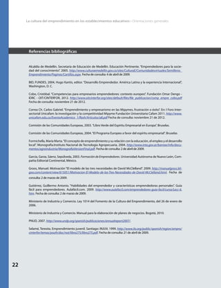 La cultura del emprendimiento en los establecimientos educativos • Orientaciones generales
22
Referencias bibliográficas
Alcaldía de Medellín. Secretaría de Educación de Medellín. Educación Pertinente. “Emprendedores para la socie-
dad del conocimiento”. 2005. http://www.culturaemedellin.gov.co/sites/CulturaE/Comunidadesvirtuales/Semilleros_
Emprendimiento/Paginas/Cartillas.aspx. Fecha de consulta: 4 de abril de 2009.
BID, FUNDES, 2004, Hugo Kantis, editor. “Desarrollo Emprendedor. América Latina y la experiencia Internacional”,
Washington, D. C.
Cobo, Cristóbal. “Competencias para empresarios emprendedores: contexto europeo”. Fundación Omar Dengo -
IDRC - OIT/CINTERFOR, 2012. http://www.oitcinterfor.org/sites/default/files/file_publicacion/comp_empre_cobo.pdf
Fecha de consulta: noviembre 21 de 2012.
Correa Ch. Carlos Gabriel. “Emprendimiento y empresarismo en las Mipymes, frustración o éxito”. En: I Foro Inter-
sectorial Unicafam: la investigación y la competitividad Mipyme Fundación Universitaria Cafam 2011. http://www.
unicafam.edu.co/EventoAcademico_1/flash/Articulos/a8.pdf Fecha de consulta: noviembre 21 de 2012.
Comisión de las Comunidades Europeas, 2003. “Libro Verde del Espíritu Empresarial en Europa”. Bruselas.
Comisión de las Comunidades Europeas, 2004.“El Programa Europeo a favor del espíritu empresarial”. Bruselas
Formichella, María Marta.“El concepto de emprendimiento y su relación con la educación, el empleo y el desarrollo
local”. Monografía.Instituto Nacional de Tecnología Agropecuaria, 2004. http://www.inta.gov.ar/barrow/info/docu-
mentos/agroindustria/MonografiaVersionFinal.pdf. Fecha de consulta: 2 de abril de 2009.
García, Garza, Sáenz, Sepúlveda, 2003. Formación de Emprendedores. Universidad Autónoma de Nuevo León, Com-
pañía Editorial Continental, México.
Groos, Manuel. Motivación “El modelo de las tres necesidades de David McClelland”. 2009. http://manuelgross.bli-
goo.com/content/view/615051/Motivacion-El-Modelo-de-las-Tres-Necesidades-de-David-McClelland.html. Fecha de
consulta: 2 de marzo de 2009.
Gutiérrez, Guillermo Antonio. “Habilidades del emprendedor y características emprendedoras personales”. Guía
fácil para emprendedores. Aulafácil.com. 2009. http://www.aulafacil.com/emprendedores-guia-facil/curso/Lecc-6.
htm. Fecha de consulta: 2 de marzo de 2009.
Ministerio de Industria y Comercio. Ley 1014 del Fomento de la Cultura del Emprendimiento, del 26 de enero de
2006.
Ministerio de Industria y Comercio. Manual para la elaboración de planes de negocios. Bogotá, 2010.
PNUD, 2007. http://www.undp.org/spanish/publicaciones/annualreport2007/.
Selamé, Teresita. Emprendimiento juvenil. Santiago: INJUV, 1999. http://www.ilo.org/public/spanish/region/ampro/
cinterfor/temas/youth/doc/not/libro275/libro275.pdf. Fecha de consulta: 21 de abril de 2009.
 