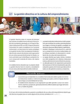 28
La cultura del emprendimiento en los establecimientos educativos • Orientaciones generales
2.1	 La gestión directiva en la cultura del emprendimiento
En el marco de la institucionalización y posterior consolidación de una cultura del emprendimiento desde la ges-
tión directiva se pueden tener en cuenta algunas de las acciones señaladas en el recuadro 2.1.
•	 Las acciones que se emprenden en un establecimiento educativo deben quedar en la memo-
ria institucional, creando un sistema de aprendizaje que ayude y oriente al equipo directivo
hacia el logro y la sostenibilidad de las metas.
•	 El establecimiento educativo es una organización que debe aprender a actuar con conoci-
miento, experticia y proyección, generando elementos diferenciadores que hagan demostra-
tivo su modelo de gestión.
La gestión directiva reúne el conjunto de procesos
que orientan al establecimiento educativo hacia el lo-
gro de los propósitos planteados en el Proyecto Edu-
cativo Institucional (PEI), y/o (PEC) Proyecto Educativo
Comunitario los cuales se establecen en el horizonte
institucional y se direccionan de manera estratégica
en la gestión escolar. Entre los propósitos fundamen-
tales de este conjunto de procesos está la generación
de una cultura que permita dinamizar los ideales, va-
lores y principios que la identifiquen y proyecten ha-
cia la consecución sostenida de metas y de mejores
resultados.
Un establecimiento educativo que se proyecta desde
su gestión directiva hacia la creación y consolidación
de una cultura del emprendimiento debe evidenciar:
•	 unproyectoeducativoinstitucionalconvisiónyproyec-
ción,queseanticipealoscambiosypermitaposicionar
una imagen en términos de gestión y resultados con
elementos claramente diferenciadores y significativos.
•	 claridad y despliegue institucional de su razón de
ser y su proyección en el corto y mediano plazo, con
un enfoque orientado a la dinamización y consoli-
dación de una cultura del emprendimiento.
•	 un equipo directivo que inspira, orienta y mantiene
una visión prospectiva de la dinámica institucional,
motiva y administra de manera eficiente los procesos.
•	 un adecuado ejercicio de mejoramiento permanente
de los procesos en términos de planeación, ejecución,
evaluación y ajustes, de tal manera que toda acción se
realice con alto grado de conciencia y compromiso.
		 Recuerde que...
 