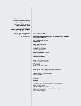 María Fernanda Campo Saavedra
Ministra de Educación Nacional
Roxana Segovia de Cabrales
Viceministra para la Educación
Preescolar, Básica y Media
Mónica Figueroa Dorado
Directora de Calidad de la Educación
Preescolar, Básica y Media
María del Pilar Caicedo Cárdenas
Subdirectora Fomento
de Competencias
Equipo de trabajo MEN
Mejoramiento de la educación media y Articulación con la educación
superior y para el trabajo
Pilar Fernanda Gaitán Carrizosa
Coordinadora
Equipo Emprendimiento
Bayardo Rosero
Maricel Cabrera Rosero
Julio Mauricio Torres Ángel
John Jairo Cobos Vargas
Fundación Universitaria Cafam
Ana Maritza Cristancho García
Vicerrectora Académica
Colaboradores
Claudia Marcela Guarnizo Vargas
Jairo Rodrigo Velásquez Moreno
Jorge Jiménez
Luz Ana Bernal
Libardo Alberto Daza Martínez
•
Edición, diseño gráfico, tráfico de archivos y producción
Servicios Creativos
Dirección de arte y conceptualización
Hilda María Gómez D.
Revisión de textos
Emma Ariza
Impresión
Panamericana Formas e Impresos S.A.
Diciembre de 2012 – Segunda impresión: 10.000 ejemplares
ISBN 978-958-691-402-4
© Ministerio de Educación Nacional
Viceministerio de Educación Preescolar, Básica y Media
Bogotá D.C. – Colombia
www.mineducacion.gov.co
 