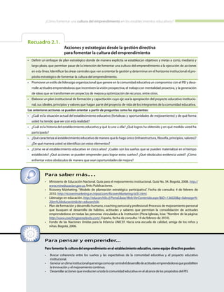 ¿Cómo fomentar una cultura del emprendimiento en los establecimientos educativos?
Recuadro 2.1.
Acciones y estrategias desde la gestión directiva
para fomentar la cultura del emprendimiento
•	 Definir un enfoque de plan estratégico donde de manera explícita se establezcan objetivos y metas a corto, mediano y
largo plazo, que permitan pasar de la intención de fomentar una cultura del emprendimiento a la ejecución de acciones
en esta línea. Identificar las áreas centrales que van a orientar la gestión y determinar en el horizonte institucional el pro-
pósito estratégico de fomentar la cultura del emprendimiento.
•	 Promover un estilo de liderazgo organizacional que genere en la comunidad educativa un compromiso con el PEI y desa-
rrolle actitudes emprendedoras que incentiven la visión prospectiva, el trabajo con mentalidad proactiva, y la generación
de ideas que se transformen en proyectos de mejora y optimización de recursos, entre otros.
•	 Elaborar un plan institucional de formación y capacitación cuyo eje sea la apropiación del proyecto educativo institucio-
nal, sus ideales, principios y valores que hagan parte del proyecto de vida de los integrantes de la comunidad educativa.
Las anteriores acciones se pueden orientar a partir de preguntas como las siguientes:
•	 ¿Cuál es la situación actual del establecimiento educativo (fortalezas y oportunidades de mejoramiento) y de qué forma
usted ha tenido que ver con esta realidad?
•	 ¿Cuál es la historia del establecimiento educativo y qué lo une a ella? ¿Qué logros ha obtenido y en qué medida usted ha
participado?
•	 ¿Qué caracteriza al establecimiento educativo de manera que lo haga único (infraestructura, filosofía, principios, valores)?
¿De qué manera usted se identifica con estos elementos?
•	 ¿Cómo ve al establecimiento educativo en cinco años? ¿Cuáles son los sueños que se pueden materializar en el tiempo
establecido? ¿Qué acciones se pueden emprender para lograr estos sueños? ¿Qué obstáculos evidencia usted? ¿Cómo
enfrentar estos obstáculos de manera que sean oportunidades de mejora?
Para pensar y emprender...
Para fomentar la cultura del emprendimiento en el establecimiento educativo, como equipo directivo pueden:
•	 Buscar coherencia entre los sueños y las expectativas de la comunidad educativa y el proyecto educativo
institucional.
•	 Generarunclimainstitucionalquetengacomoejecentraleldesarrollodeactitudesemprendedorasqueposibiliten
la innovación y el mejoramiento continuo.
•	 Desarrollar acciones que involucren a toda la comunidad educativa en el alcance de los propósitos del PEI.
Para saber más…
•	 Ministerio de Educación Nacional. Guía para el mejoramiento institucional. Guía No. 34. Bogotá, 2008. http://
www.mineducacion.gov.co, links Publicaciones.
•	 Ricovery M@rketing. “Modelo de planeación estratégica participativa”. Fecha de consulta: 4 de febrero de
2010. http://ricoverimarketing.es.tripod.com/RicoveriMarketing/id35.html.
•	 Liderazgo en educación. http://educarchile.cl/Portal.Base/Web/VerContenido.aspx?&ID=136020&q=­liderazgo­%­
20en%20educación&site=educarchile.
•	 Plan de formación y desarrollo humano, coaching personal y profesional: Procesos de mejoramiento personal
que busquen el desarrollo de hábitos, actitudes y saberes que permitan la consolidación de actitudes
emprendedoras en todas las personas vinculadas a la institución (Piera Iglesias, Iciar. “Nombre de la página:
http://www.coachingparaelexito.com/, España, fecha de consulta: 10 de febrero de 2010).
•	 Fondo de las Naciones Unidas para la Infancia UNICEF. Hacia una escuela de calidad, amiga de los niños y
niñas. Bogotá, 2006.
 