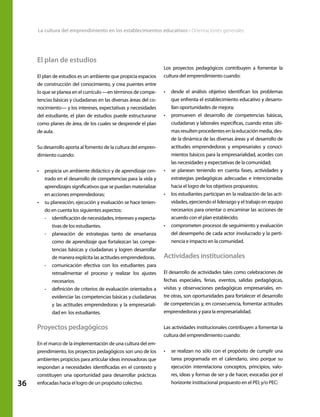 36
La cultura del emprendimiento en los establecimientos educativos • Orientaciones generales
El plan de estudios
El plan de estudios es un ambiente que propicia espacios
de construcción del conocimiento, y crea puentes entre
lo que se planea en el currículo —en términos de compe-
tencias básicas y ciudadanas en las diversas áreas del co-
nocimiento— y los intereses, expectativas y necesidades
del estudiante, el plan de estudios puede estructurarse
como planes de área, de los cuales se desprende el plan
de aula.
Su desarrollo aporta al fomento de la cultura del empren-
dimiento cuando:
•	 propicia un ambiente didáctico y de aprendizaje cen-
trado en el desarrollo de competencias para la vida y
aprendizajes significativos que se puedan materializar
en acciones emprendedoras;
•	 su planeación, ejecución y evaluación se hace tenien-
do en cuenta los siguientes aspectos:
-- identificación de necesidades, intereses y expecta-
tivas de los estudiantes.
-- planeación de estrategias tanto de enseñanza
como de aprendizaje que fortalezcan las compe-
tencias básicas y ciudadanas y logren desarrollar
de manera explícita las actitudes emprendedoras.
-- comunicación efectiva con los estudiantes para
retroalimentar el proceso y realizar los ajustes
necesarios.
-- definición de criterios de evaluación orientados a
evidenciar las competencias básicas y ciudadanas
y las actitudes emprendedoras y la empresariali-
dad en los estudiantes.
Proyectos pedagógicos
En el marco de la implementación de una cultura del em-
prendimiento, los proyectos pedagógicos son uno de los
ambientes propicios para articular ideas innovadoras que
respondan a necesidades identificadas en el contexto y
constituyen una oportunidad para desarrollar prácticas
enfocadas hacia el logro de un propósito colectivo.
Los proyectos pedagógicos contribuyen a fomentar la
cultura del emprendimiento cuando:
•	 desde el análisis objetivo identifican los problemas
que enfrenta el establecimiento educativo y desarro-
llan oportunidades de mejora;
•	 promueven el desarrollo de competencias básicas,
ciudadanas y laborales específicas, cuando estas últi-
masresultenprocedentesenlaeducaciónmedia,des-
de la dinámica de las diversas áreas y el desarrollo de
actitudes emprendedoras y empresariales y conoci-
mientos básicos para la empresarialidad, acordes con
las necesidades y expectativas de la comunidad;
•	 se planean teniendo en cuenta fases, actividades y
estrategias pedagógicas adecuadas e intencionadas
hacia el logro de los objetivos propuestos;
•	 los estudiantes participan en la realización de las acti-
vidades, ejerciendo el liderazgo y el trabajo en equipo
necesarios para orientar o encaminar las acciones de
acuerdo con el plan establecido;
•	 comprometen procesos de seguimiento y evaluación
del desempeño de cada actor involucrado y la perti-
nencia e impacto en la comunidad.
Actividades institucionales
El desarrollo de actividades tales como celebraciones de
fechas especiales, ferias, eventos, salidas pedagógicas,
visitas y observaciones pedagógicas empresariales, en-
tre otras, son oportunidades para fortalecer el desarrollo
de competencias y, en consecuencia, fomentar actitudes
emprendedoras y para la empresarialidad.
Las actividades institucionales contribuyen a fomentar la
cultura del emprendimiento cuando:
•	 se realizan no sólo con el propósito de cumplir una
tarea programada en el calendario, sino porque su
ejecución interrelaciona conceptos, principios, valo-
res, ideas y formas de ser y de hacer, evocadas por el
horizonte institucional propuesto en el PEI; y/o PEC:
 