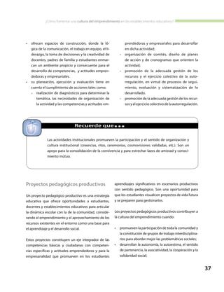 ¿Cómo fomentar una cultura del emprendimiento en los establecimientos educativos?
37
•	 ofrecen espacios de construcción, donde la ló-
gica de la comunicación, el trabajo en equipo, el li-
derazgo, la toma de decisiones y la creatividad de
docentes, padres de familia y estudiantes enmar-
can un ambiente propicio y consecuente para el
desarrollo de competencias, y actitudes empren-
dedoras y empresariales.
•	 su planeación, ejecución y evaluación tiene en
cuenta el cumplimiento de acciones tales como:
-- realización de diagnósticos para determinar la
temática, las necesidades de organización de
la actividad y las competencias y actitudes em-
prendedoras y empresariales para desarrollar
en dicha actividad;
-- organización de comités, diseño de planes
de acción y de cronogramas que orienten la
actividad;
-- promoción de la adecuada gestión de los
recursos y el ejercicio colectivo de la auto-
rregulación, en virtud de procesos de segui-
miento, evaluación y sistematización de lo
desarrollado.
-- promoción de la adecuada gestión de los recur-
sos y el ejercicio colectivo de la autorregulación.
Las actividades institucionales promueven la participación y el sentido de organización y
cultura institucional (creencias, ritos, ceremonias, cosmovisiones validadas, etc.). Son un
apoyo para la consolidación de la convivencia y para estrechar lazos de amistad y conoci-
miento mútuo.
		 Recuerde que...
Proyectos pedagógicos productivos
Un proyecto pedagógico productivo es una estrategia
educativa que ofrece oportunidades a estudiantes,
docentes y establecimientos educativos para articular
la dinámica escolar con la de la comunidad, conside-
rando el emprendimiento y el aprovechamiento de los
recursos existentes en el entorno como una base para
el aprendizaje y el desarrollo social.
Estos proyectos constituyen un eje integrador de las
competencias básicas y ciudadanas con competen-
cias específicas y actitudes emprendedoras y para la
empresarialidad que promueven en los estudiantes
aprendizajes significativos en escenarios productivos
con sentido pedagógico. Son una oportunidad para
que los estudiantes visualicen proyectos de vida futura
y se preparen para gestionarlos.
Los proyectos pedagógicos productivos contribuyen a
la cultura del emprendimiento cuando:
•	 promueven la participación de toda la comunidad y
la constitución de grupos de trabajo interdisciplina-
rios para abordar mejor las problemáticas sociales;
•	 desarrollan la autonomía, la autoestima, el sentido
de pertenencia, la asociatividad, la cooperación y la
solidaridad social;
 