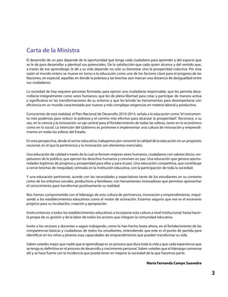 3
Carta de la Ministra
El desarrollo de un país depende de la oportunidad que tenga cada ciudadano para aprender y del espacio que
se le de para desarrollar a plenitud sus potenciales. De la satisfacción que cada quien alcance y del sentido que,
a través de ese aprendizaje, le dé a su vida depende no solo su bienestar sino la prosperidad colectiva. Por esta
razón el mundo entero se mueve en torno a la educación como uno de los factores clave para el progreso de las
Naciones, en especial, aquellas en donde la pobreza y las brechas aún marcan una distancia de desigualdad entre
sus ciudadanos.
La sociedad de hoy requiere personas formadas para ejercer una ciudadanía responsable, que les permita desa-
rrollarse integralmente como seres humanos; que les de plena libertad para crear y participar de manera activa
y significativa en las transformaciones de su entorno y que les brinde las herramientas para desempeñarse con
eficiencia en un mundo caracterizado por nuevas y más complejas exigencias en materia laboral y productiva.
Conscientes de esta realidad, el Plan Nacional de Desarrollo 2010-2014, señala a la educación como“el instrumen-
to más poderoso para reducir la pobreza y el camino más efectivo para alcanzar la prosperidad”. Reconoce, a su
vez, en la ciencia y la innovación un eje central para el fortalecimiento de todas las esferas, tanto en lo económico
como en lo social. La intención del Gobierno es promover e implementar una cultura de innovación y emprendi-
miento en todas las esferas del Estado.
En esta perspectiva, desde el sector educativo, trabajamos por convertir la calidad de la educación en un propósito
nacional, en el que la pertinencia y la innovación son elementos esenciales.
Una educación de calidad a través de la cual se formen mejores seres humanos, ciudadanos con valores éticos, res-
petuosos de lo público, que ejercen los derechos humanos y conviven en paz. Una educación que genera oportu-
nidades legítimas de progreso y prosperidad para ellos y para el país. Una educación competitiva, que contribuye
a cerrar brechas de inequidad, centrada en la institución educativa, con la participación de toda la sociedad.
Y una educación pertinente, acorde con las necesidades y expectativas tanto de los estudiantes en su contexto
como de los entornos sociales, productivos y familiares; con herramientas innovadoras que permitan aprovechar
el conocimiento para transformar positivamente su realidad.
Nos hemos comprometido con el liderazgo de esta cultura de pertinencia, innovación y emprendimiento, impul-
sando a los establecimientos educativos como el motor de activación. Estamos seguros que ese es el escenario
propicio para su incubación, creación y apropiación.
Invito entonces a todos los establecimientos educativos a incorporar esta cultura a nivel institucional, hasta hacer-
la propia de su gestión y de la labor de todos los actores que integran la comunidad educativa.
Invito a los rectores y docentes a seguir trabajando, como lo han hecho hasta ahora, en el fortalecimiento de las
competencias básicas y ciudadanas de todos los estudiantes, entendiendo que este es el punto de partida para
identificar en los niños y jóvenes esas capacidades de emprendimiento que pueden transformar su vida.
Saben ustedes mejor que nadie que el aprendizaje es un proceso que dura toda la vida y que cada experiencia que
se tenga es definitiva en el proceso de desarrollo y crecimiento personal. Saben ustedes que el liderazgo comienza
allí y se hace fuerte con la incidencia que pueda tener en mejorar la sociedad de la que hacemos parte.
María Fernanda Campo Saavedra
 