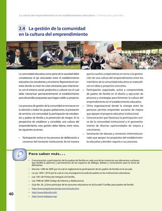 40
La cultura del emprendimiento en los establecimientos educativos • Orientaciones generales
2.4	 La gestión de la comunidad
en la cultura del emprendimiento
que los sueños y expectativas en torno a la genera-
ción de una cultura del emprendimiento entre los
miembros de la comunidad educativa se materiali-
cen en ideas y proyectos concretos.
•	 Participación organizada, activa y comprometida
de padres de familia en el diseño y ejecución de
procesos y estrategias para fomentar la cultura del
emprendimiento en el establecimiento educativo.
•	 Clima organizacional donde la sinergia entre las
personas permita emprender acciones de mejora
que apoyen el proyecto educativo institucional.
•	 Comunicación que favorezca la participación acti-
va de la comunidad institucional y el aprovecha-
miento de diversas oportunidades de mejora y
crecimiento.
•	 Generación de alianzas y convenios interinstitucio-
nales que apoyen los propósitos del establecimien-
to educativo y brinden soporte a sus procesos.
Para saber más…
•	 Comunicación y participación de los padres de familia en cada una de las instancias son elementos nucleares
que facilita la apertura y permanencia de los espacios de diálogo, debate y concertación para la toma de
decisiones.
•	 Decreto 1286 de 2005 por el cual se reglamenta la participación de los padres de familia en la escuela.
•	 La Ley 1404 / 2010 por la cual se crea el programa Escuela de padres en las instituciones educativas.
•	 Ley 1361 de Protección Integral a la Familia.
•	 Ley 1098 de 2006 Código de Infancia y Adolescencia.
•	 Guía No. 26. ¿Cómo participar de los procesos educativos en la Escuela? Cartillas para padres de familia.
•	 http://www.angelamarulanda.com/articulos.htm
•	 http://www.lafamilia.info/
•	 http://www.redpapaz.org/
La comunidad educativa como parte de la sociedad debe
considerarse el eje articulador entre el establecimiento
educativo,losestudiantesyelentorno.Representaelcon-
texto donde se crean las rutas necesarias para relacionar-
se con el entorno social, productivo y cultural con el cual
debe interactuar permanentemente el establecimiento
paradesarrollarpropuestasquehaganviablesuproyecto.
Los procesos de gestión de la comunidad se enmarcan en
la atención a todos los grupos poblaciones, la prestación
de servicios a la comunidad, la participación de estudian-
tes y padres de familia y la prevención de riesgos. En la
perspectiva de establecer y consolidar una cultura del
emprendimiento, esta gestión debe liderar, entre otras,
las siguientes acciones:
•	 Participación activa en los procesos de deliberación y
consenso del horizonte institucional, de tal manera
 