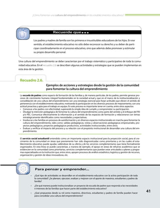 ¿Cómo fomentar una cultura del emprendimiento en los establecimientos educativos?
41
Recuadro 2.6.
Ejemplos de acciones y estrategias desde la gestión de la comunidad
para fomentar la cultura del emprendimiento
La escuela de padres como espacio de formación de las familias y, de manera particular, de los padres, permite generar pro-
cesos de crecimiento humano integral fundamentales en la sociedad actual y que en el marco de la institucionalización y
consolidación de una cultura del emprendimiento son una estrategia esencial para forjar actitudes que eleven el sentido de
pertenencia con el establecimiento educativo, motivando la participación en los diversos procesos de mejoramiento, con una
actitud proactiva y apta para el trabajo en equipo. En este proceso es importante tener en cuenta, entre otros aspectos:
•	 Convocar a los padres con efectividad, superando la simple idea de cumplir, y comprometer su participación.
•	 Divulgar la intención pedagógica de fomentar la cultura del emprendimiento como parte del sentido y el enfoque del PEI
y/o PEC. Comunicar efectivamente la información y el sentido de los espacios de formación y relacionarse con temas
estratégicamente identificados como necesidades y expectativas.
•	 Involucrar a las familias en procesos de autoformación y en diversos espacios institucionales en marcha para fomentar la
cultura del emprendimiento, tales como: salidas pedagógicas; visitas y observaciones pedagógicas empresariales, pro-
yectos pedagógicos, proyectos pedagógicos productivos, actividades institucionales, entre otros.
•	 Evaluar y verificar el impacto del proceso y su relación con el propósito institucional de desarrollar una cultura del em-
prendimiento.
El servicio social estudiantil entendido como un importante espacio institucional para la proyección social, para el cre-
cimiento de la comunidad en áreas que previamente han sido diagnosticadas como prioritarias y en las cuales el esta-
blecimiento educativo puede ayudar, valiéndose de su oferta y de los servicios complementarios que tiene formalmente
organizados. En esta línea se puede caracterizar, a manera de ejemplo, el apoyo en áreas de refuerzo académico que se
evidencien en la comunidad como prioritarias, servicios complementarios que puedan estar articulados a planes y progra-
mas especializados en la institución que, entre otros, apoyen procesos de análisis estadístico, logística y gestión de recursos,
organización y gestión de ideas innovadoras, etc.
•	 ¿Qué tipo de actividades se desarrollan en el establecimiento educativo con la activa participación de toda
la comunidad? ¿Se planean, ejecutan, evalúan y mejoran con el aporte de maestros, estudiantes y padres de
familia?
•	 ¿De qué manera puede institucionalizar un proyecto de escuela de padres que responda a las necesidades
e intereses de las familias que hacen parte del establecimiento educativo?
•	 ¿Qué propuestas desde su rol como maestros, directivos, estudiantes y padres de familia pueden hacer
para consolidar una cultura del emprendimiento?
Para pensar y emprender...
Una cultura del emprendimiento se debe caracterizar por el trabajo sistemático y participativo de toda la comu-
nidad educativa. En el recuadro 2.6 se describen algunas actividades y estrategias que se pueden implementar en
esta área de la gestión.
Los padres y madres de familia son los primeros e insustituibles educadores de los hijos. En ese
sentido, el establecimiento educativo no sólo debe reconocer su derecho y su deber de parti-
cipar coordinadamente en el proceso educativo, sino que además debe promover y estimular
su propio desarrollo personal.
		 Recuerde que...
 