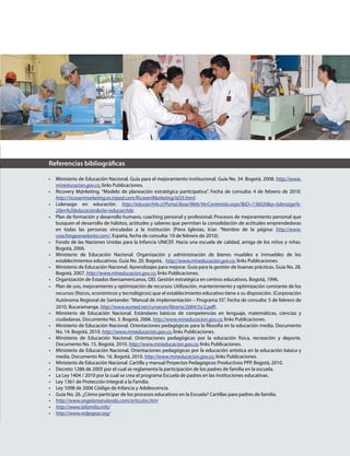 Referencias bibliográficas
•	 Ministerio de Educación Nacional. Guía para el mejoramiento institucional. Guía No. 34. Bogotá, 2008. http://www.
mineducacion.gov.co, links Publicaciones.
•	 Ricovery M@rketing. “Modelo de planeación estratégica participativa”. Fecha de consulta: 4 de febrero de 2010.
http://ricoverimarketing.es.tripod.com/RicoveriMarketing/id35.html.
•	 Liderazgo en educación. http://educarchile.cl/Portal.Base/Web/VerContenido.aspx?&ID=136020&q=­liderazgo­%­
20en%20educación&site=educarchile.
•	 Plan de formación y desarrollo humano, coaching personal y profesional: Procesos de mejoramiento personal que
busquen el desarrollo de hábitos, actitudes y saberes que permitan la consolidación de actitudes emprendedoras
en todas las personas vinculadas a la institución (Piera Iglesias, Iciar. “Nombre de la página: http://www.
coachingparaelexito.com/, España, fecha de consulta: 10 de febrero de 2010).
•	 Fondo de las Naciones Unidas para la Infancia UNICEF. Hacia una escuela de calidad, amiga de los niños y niñas.
Bogotá, 2006.
•	 Ministerio de Educación Nacional. Organización y administración de bienes muebles e inmuebles de los
establecimientos educativos. Guía No. 20. Bogotá, . http://www.mineducacion.gov.co, links Publicaciones.
•	 Ministerio de Educación Nacional. Aprendizajes para mejorar. Guía para la gestión de buenas prácticas. Guía No. 28.
Bogotá, 2007. http://www.mineducacion.gov.co, links Publicaciones.
•	 Organización de Estados Iberoamericanos, OEI. Gestión estratégica en centros educativos. Bogotá, 1996.
•	 Plan de uso, mejoramiento y optimización de recursos: Utilización, mantenimiento y optimización constante de los
recursos (físicos, económicos y tecnológicos) que el establecimiento educativo tiene a su disposición. (Corporación
Autónoma Regional de Santander.“Manual de implementación – Programa 5S”. Fecha de consulta: 5 de febrero de
2010, Bucaramanga. http://www.eumed.net/cursecon/libreria/2004/5s/2.pdf).
•	 Ministerio de Educación Nacional. Estándares básicos de competencias en lenguaje, matemáticas, ciencias y
ciudadanas. Documento No. 3. Bogotá, 2006. http://www.mineducacion.gov.co, links Publicaciones.
•	 Ministerio de Educación Nacional. Orientaciones pedagógicas para la filosofía en la educación media. Documento
No. 14. Bogotá, 2010. http://www.mineducacion.gov.co, links Publicaciones.
•	 Ministerio de Educación Nacional. Orientaciones pedagógicas por la educación física, recreación y deporte.
Documento No. 15. Bogotá, 2010. http://www.mineducacion.gov.co, links Publicaciones.
•	 Ministerio de Educación Nacional. Orientaciones pedagógicas por la educación artística en la educación básica y
media. Documento No. 16. Bogotá, 2010. http://www.mineducacion.gov.co, links Publicaciones.
•	 Ministerio de Educación Nacional. Cartilla y manual Proyectos Pedagógicos Productivos PPP. Bogotá, 2010.
•	 Decreto 1286 de 2005 por el cual se reglamenta la participación de los padres de familia en la escuela.
•	 La Ley 1404 / 2010 por la cual se crea el programa Escuela de padres en las instituciones educativas.
•	 Ley 1361 de Protección Integral a la Familia.
•	 Ley 1098 de 2006 Código de Infancia y Adolescencia.
•	 Guía No. 26. ¿Cómo participar de los procesos educativos en la Escuela? Cartillas para padres de familia.
•	 http://www.angelamarulanda.com/articulos.htm
•	 http://www.lafamilia.info/
•	 http://www.redpapaz.org/
 