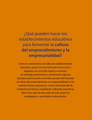 ¿Qué pueden hacer los
establecimientos educativos
para fomentar la cultura
del emprendimiento y la
empresarialidad?
Como es conocimiento de todos, los establecimientos
educativos, gozan de autonomía para estructurar y
organizar sus currículos según su contexto;
sin embargo presentamos a continuación algunos
ejemplos, para la acción curricular, que permita fomentar
la cultura del emprendimiento y la empresarialidad en los
establecimientos educativos, a través del desarrollo de
competencias básicas, ciudadanas y laborales específicas,
tales como: plan de área, plan de aula, proyectos
pedagógicos y actividades institucionales.
 