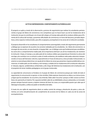 58
La cultura del emprendimiento en los establecimientos educativos • Orientaciones generales
ANEXO 1
ACTITUD EMPRENDEDORA: COMPORTAMIENTO AUTORREGULADO
El proyecto se aplica a través de la observación y proceso de seguimiento que realizan los estudiantes pertene-
cientes al grupo de líderes de convivencia a los compañeros que no hacen buen uso de las instalaciones de la
institución, los que no contribuyen con el aseo del colegio y el manejo adecuado de los residuos sólidos para el fo-
mento de la cultura del reciclaje, y presentan dificultades de convivencia, en horas del descanso, jornadas depor-
tivas y otros espacios institucionales, para ello se apoyará y acompañará en las zonas de la institución acordadas
El proyecto desarrolla en los estudiantes el comportamiento autorregulado a través del seguimiento permanente
y diálogo que se expresan de acuerdo a las acciones realizadas por los estudiantes, los líderes de convivencia se
encargan de esta acción, en esta situación, el equipo líder usa el diálogo como eje fundamental para sensibilizar-
los acerca de su comportamiento inadecuado, de la importancia del buen uso de las instalaciones, de mantener
la institución limpia, el manejo y uso adecuado de los residuos sólidos que propenda por fomentar la cultura del
reciclaje y de contribuir con su actitud a cuidar el medio ambiente y de establecer adecuadas relaciones interper-
sonales en busca del bienestar colectivo, especialmente en horas de descanso y otras jornadas institucionales. Lo
anterior es esencial para determinar con ayuda de los líderes las zonas que presentan mayores problemáticas con-
vivencias, el inadecuado uso de residuos y mal manejo y cuidado de las instalaciones de la institución educativa,
el desaseo, algunas problemáticas ambientales y alto riesgo del deterioro las instalaciones de la institución, con
el propósito de tomar medidas pedagógicas con el grupo involucrado.
La capacidad de comunicarse se fortalece en el grupo de líderes de convivencia porque por medio de todo el
seguimiento, la comunicación se genera en dos sentidos. Debe expresar claramente sus ideas y sus instrucciones,
y lograr que los estudiantes las escuchen y las entienda. Debe saber“escuchar”, porque un líder conoce sus forta-
lezas y las aprovecha al máximo. Por supuesto también sabe de sus debilidades y busca subsanarlas, es innovador
porque siempre buscará nuevas y mejores maneras de hacer las cosas y es responsable puesto que sabe que el
liderazgo le da poder, y utiliza ese poder en beneficio de todos.
A través de una rejilla de seguimiento diario se realiza control de entrega y devolución de petos y otros ele-
mentos; así como retroalimentación de cumplimiento de acciones de los líderes en cada una de las zonas de
acompañamiento.
 