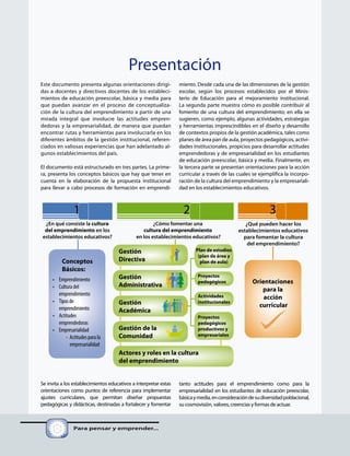 Gestión
Directiva
Gestión
Administrativa
Gestión
Académica
Gestión de la
Comunidad
Actores y roles en la cultura
del emprendimiento
Proyectos
pedagógicos
Actividades
institucionales
Proyectos
pedagógicos
productivos y
empresariales
¿En qué consiste la cultura
del emprendimiento en los
establecimientos educativos?
1 2 3
¿Qué pueden hacer los
establecimientos educativos
para fomentar la cultura
del emprendimiento?
¿Cómo fomentar una
cultura del emprendimiento
en los establecimientos educativos?
Conceptos
Básicos:
• Emprendimiento
• Cultura del
emprendimiento
• Tiposde
emprendimiento
• Actitudes
emprendedoras
• Empresarialidad
- Actitudes para la
empresarialidad
Plan de estudios
(plan de área y
plan de aula)
Orientaciones
para la
acción
curricular
Este documento presenta algunas orientaciones dirigi-
das a docentes y directivos docentes de los estableci-
mientos de educación preescolar, básica y media para
que puedan avanzar en el proceso de conceptualiza-
ción de la cultura del emprendimiento a partir de una
mirada integral que involucre las actitudes empren-
dedoras y la empresarialidad, de manera que puedan
encontrar rutas y herramientas para involucrarla en los
diferentes ámbitos de la gestión institucional, referen-
ciados en valiosas experiencias que han adelantado al-
gunos establecimientos del país.
El documento está estructurado en tres partes. La prime-
ra, presenta los conceptos básicos que hay que tener en
cuenta en la elaboración de la propuesta institucional
para llevar a cabo procesos de formación en emprendi-
Se invita a los establecimientos educativos a interpretar estas
orientaciones como puntos de referencia para implementar
ajustes curriculares, que permitan diseñar propuestas
pedagógicas y didácticas, destinadas a fortalecer y fomentar
Para pensar y emprender...
Presentación
miento. Desde cada una de las dimensiones de la gestión
escolar, según los procesos establecidos por el Minis-
terio de Educación para el mejoramiento institucional.
La segunda parte muestra cómo es posible contribuir al
fomento de una cultura del emprendimiento; en ella se
sugieren, como ejemplo, algunas actividades, estrategias
y herramientas imprescindibles en el diseño y desarrollo
de contextos propios de la gestión académica, tales como
planes de área pan de aula, proyectos pedagógicos, activi-
dades institucionales, propicios para desarrollar actitudes
emprendedoras y de empresarialidad en los estudiantes
de educación preescolar, básica y media. Finalmente, en
la tercera parte se presentan orientaciones para la acción
curricular a través de las cuales se ejemplifica la incorpo-
ración de la cultura del emprendimiento y la empresariali-
dad en los establecimientos educativos.
tanto actitudes para el emprendimiento como para la
empresarialidad en los estudiantes de educación preescolar,
básicaymedia,enconsideracióndesudiversidadpoblacional,
su cosmovisión, valores, creencias y formas de actuar.
 