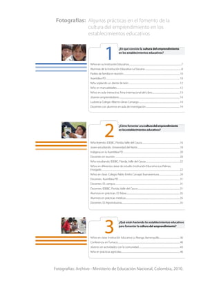 ¿En qué consiste la cultura del emprendimiento
en los establecimientos educativos?
Niños en su Institución Educativa.........................................................................................................7
Alumnas de la Institución Educativa La Toscana.........................................................................8
Padres de familia en reunión.................................................................................................................10
Asamblea PD...................................................................................................................................................10
Niña soplando un diente de león......................................................................................................12
Niño en manualidades..............................................................................................................................12
Niños en aula interactiva. Feria Internacional del Libro........................................................13
Jóvenes emprendedores.........................................................................................................................14
Ludoteca Colegio Alberto Lleras Camargo..................................................................................14
Docentes con alumnos en aula de investigación....................................................................14
¿Cómofomentarunaculturadelemprendimiento
enlosestablecimientoseducativos?
Niña leyendo. IDEBIC, Florida, Valle del Cauca............................................................................16
Joven estudiando. Universidad del Norte.....................................................................................18
Indígena en la Asamblea PD.................................................................................................................20
Docentes en reunión.................................................................................................................................20
Niña estudiando. IDEBIC, Florida, Valle del Cauca....................................................................22
Niños en diferentes áreas de estudio. Institución Educativa Las Palmas,
Envigado............................................................................................................................................................22
Niños en clase. Colegio Pablo Emilio Carvajal, Buenaventura..........................................24
Docentes. Asamblea PD...........................................................................................................................31
Docentes. ES campus.................................................................................................................................31
Docentes. IDEBIC, Florida, Valle del Cauca....................................................................................31
Alumnos en prácticas. ES Tebsa...........................................................................................................35
Alumnos en prácticas médicas............................................................................................................35
Docentes. ES Agroindustria....................................................................................................................35
¿Qué están haciendo los establecimientos educativos
para fomentar la cultura del emprendimiento?
Niños en clase. Institución Educativa La Manga, Barranquilla..........................................36
Conferencia en Tumaco...........................................................................................................................40
Jóvenes en actividades con la comunidad..................................................................................43
Niña en prácticas agrícolas.....................................................................................................................46
2
3
1
Fotografías: Archivo - Ministerio de Educación Nacional, Colombia, 2010.
Fotografías:	 Algunas prácticas en el fomento de la
	 cultura del emprendimiento en los
	 establecimientos educativos
 