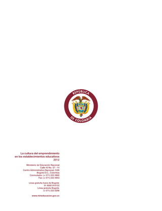 La cultura
del emprendimiento
en los establecimientos educativos
Orientaciones generales
Guía Nº 39
La cultura del emprendimiento
en los establecimientos educativos
2012
Ministerio de Educación Nacional
Calle 43 No. 57 - 14
Centro Administrativo Nacional, CAN
Bogotá D.C., Colombia
Conmutador: (+ 571) 222 2800
Fax: (+ 571) 222 4953
Línea gratuita fuera de Bogotá:
01 8000 910122
Línea gratuita Bogotá:
(+ 571) 222 0206
www.mineducacion.gov.co
Libertad y Orden
Liberta y OrdenLiberta y Orden
 
