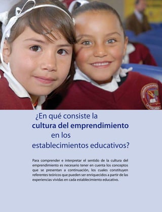 ¿En qué consiste la
		 cultura del emprendimiento
				 en los
		 establecimientos educativos?
Para comprender e interpretar el sentido de la cultura del
emprendimiento es necesario tener en cuenta los conceptos
que se presentan a continuación, los cuales constituyen
referentes teóricos que pueden ser enriquecidos a partir de las
experiencias vividas en cada establecimiento educativo.
 
