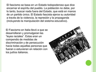 El fascismo se basa en un Estado todopoderoso que dice 
encarnar el espíritu del pueblo. La población no debe, por 
lo tanto, buscar nada fuera del Estado, que está en manos 
de un partido único. El Estado fascista ejerce su autoridad 
a través de la violencia, la represión y la propaganda 
(incluyendo la manipulación del sistema educativo). 
El Fascismo en Italia llevó a que se 
desarrollaran y promulgaran las 
“leyes raciales”. Estas eran un 
compendio de medidas de 
discriminación y de persecución 
hacia todas aquellas personas que 
fueran o estuvieran en relación con 
los judíos italianos. 
 