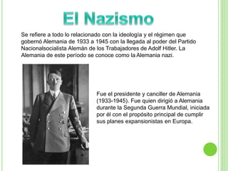 Se refiere a todo lo relacionado con la ideología y el régimen que 
gobernó Alemania de 1933 a 1945 con la llegada al poder del Partido 
Nacionalsocialista Alemán de los Trabajadores de Adolf Hitler. La 
Alemania de este período se conoce como la Alemania nazi. 
Fue el presidente y canciller de Alemania 
(1933-1945). Fue quien dirigió a Alemania 
durante la Segunda Guerra Mundial, iniciada 
por él con el propósito principal de cumplir 
sus planes expansionistas en Europa. 
 