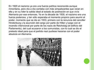 En 1920 el nazismo ya era una fuerza política reconocida aunque 
minoritaria, pero día a día contaba con más simpatizantes que veían en 
ella y en su líder la salida ideal al estado de postración en que vivía 
Alemania por ese entonces. Ya en la década de 1930, el nazismo era una 
fuerza poderosa, y tan sólo esperaba el momento propicio para asumir el 
poder, momento que se dio en 1933, primero con la renuncia del canciller 
Hindenburg y la asunción del cargo por parte de Hitler y luego con el 
incendio intencional por parte de los nazis de Reichstag (el edificio del 
Parlamento), del cual acusaron a los comunistas, con lo cual se dio el 
pretexto ideal para que el partido nazi pudiese hacerse con el poder 
absoluto en Alemania. 
 