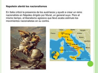 Napoleón alentó los nacionalismos 
En Italia criticó la presencia de los austríacos y ayudó a crear un reino 
nacionalista en Nápoles dirigido por Murat, un general suyo. Pero al 
mismo tiempo, el liberalismo agresivo que llevó acabo estimulo los 
movimientos nacionalistas en su contra. 
 