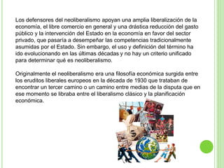 Los defensores del neoliberalismo apoyan una amplia liberalización de la 
economía, el libre comercio en general y una drástica reducción del gasto 
público y la intervención del Estado en la economía en favor del sector 
privado, que pasaría a desempeñar las competencias tradicionalmente 
asumidas por el Estado. Sin embargo, el uso y definición del término ha 
ido evolucionando en las últimas décadas y no hay un criterio unificado 
para determinar qué es neoliberalismo. 
Originalmente el neoliberalismo era una filosofía económica surgida entre 
los eruditos liberales europeos en la década de 1930 que trataban de 
encontrar un tercer camino o un camino entre medias de la disputa que en 
ese momento se libraba entre el liberalismo clásico y la planificación 
económica. 
 