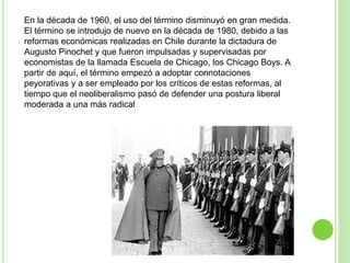 En la década de 1960, el uso del término disminuyó en gran medida. 
El término se introdujo de nuevo en la década de 1980, debido a las 
reformas económicas realizadas en Chile durante la dictadura de 
Augusto Pinochet y que fueron impulsadas y supervisadas por 
economistas de la llamada Escuela de Chicago, los Chicago Boys. A 
partir de aquí, el término empezó a adoptar connotaciones 
peyorativas y a ser empleado por los críticos de estas reformas, al 
tiempo que el neoliberalismo pasó de defender una postura liberal 
moderada a una más radical 
 